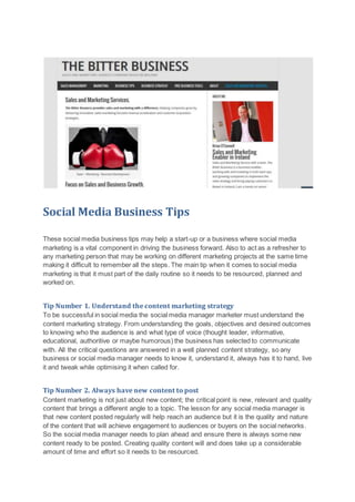 Social Media Business Tips
These social media business tips may help a start-up or a business where social media
marketing is a vital component in driving the business forward. Also to act as a refresher to
any marketing person that may be working on different marketing projects at the same time
making it difficult to remember all the steps. The main tip when it comes to social media
marketing is that it must part of the daily routine so it needs to be resourced, planned and
worked on.
Tip Number 1. Understand the content marketing strategy
To be successful in social media the social media manager marketer must understand the
content marketing strategy. From understanding the goals, objectives and desired outcomes
to knowing who the audience is and what type of voice (thought leader, informative,
educational, authoritive or maybe humorous) the business has selected to communicate
with. All the critical questions are answered in a well planned content strategy, so any
business or social media manager needs to know it, understand it, always has it to hand, live
it and tweak while optimising it when called for.
Tip Number 2. Always have new content to post
Content marketing is not just about new content; the critical point is new, relevant and quality
content that brings a different angle to a topic. The lesson for any social media manager is
that new content posted regularly will help reach an audience but it is the quality and nature
of the content that will achieve engagement to audiences or buyers on the social networks.
So the social media manager needs to plan ahead and ensure there is always some new
content ready to be posted. Creating quality content will and does take up a considerable
amount of time and effort so it needs to be resourced.
 