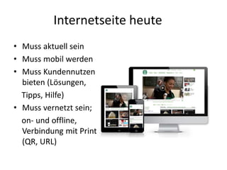 Internetseite heute
• Muss aktuell sein
• Muss mobil werden
• Muss Kundennutzen
bieten (Lösungen,
Tipps, Hilfe)
• Muss vernetzt sein;
on- und offline,
Verbindung mit Print
(QR, URL)
 