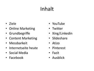 Inhalt
• Ziele
• Online Marketing
• Grundbegriffe
• Content Marketing
• Messbarkeit
• Internetseite heute
• Social Media
• Facebook
• YouTube
• Twitter
• Xing/Linkedin
• Slideshare
• Atizo
• Pinterest
• Fazit
• Ausblick
 