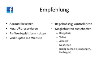 Empfehlung
• Account besetzen
• Kurz-URL reservieren
• Als Werbeplattform nutzen
• Verknüpfen mit Website
• Regelmässig kontrollieren
• Möglichkeiten ausschöpfen
– Bildgalerie
– Video
– Anfahrt
– Neuheiten
– Dialog suchen (Einladungen,
Umfragen)
 