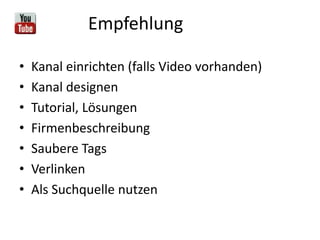 Empfehlung
• Kanal einrichten (falls Video vorhanden)
• Kanal designen
• Tutorial, Lösungen
• Firmenbeschreibung
• Saubere Tags
• Verlinken
• Als Suchquelle nutzen
 
