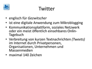 Twitter
• englisch für Gezwitscher
• ist eine digitale Anwendung zum Mikroblogging
• Kommunikationsplattform, soziales Netzwerk
oder ein meist öffentlich einsehbares Onlin-
Tagebuch
• Verbreitung von kurzen Textnachrichten (Tweets)
im Internet durch Privatpersonen,
Organisationen, Unternehmen und
Massenmedien
• maximal 140 Zeichen
 