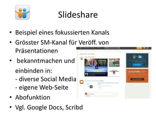 Slideshare
• Beispiel eines fokussierten Kanals
• Grösster SM-Kanal für Veröff. von
Präsentationen
• bekanntmachen und
einbinden in:
- diverse Social Media
- eigene Web-Seite
• Abofunktion
• Vgl. Google Docs, Scribd
 
