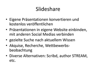 Slideshare
• Eigene Präsentationen konvertieren und
kostenlos veröffentlichen
• Präsentationen in eigene Website einbinden,
mit anderen Social Medias verbinden
• gezielte Suche nach aktuellem Wissen
• Akquise, Recherche, Wettbewerbs-
beobachtung
• Diverse Alternativen: Scribd, author STREAM,
etc.
 