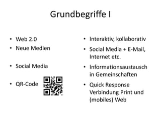 Grundbegriffe I
• Web 2.0
• Neue Medien
• Social Media
• QR-Code
• Interaktiv, kollaborativ
• Social Media + E-Mail,
Internet etc.
• Informationsaustausch
in Gemeinschaften
• Quick Response
Verbindung Print und
(mobiles) Web
 
