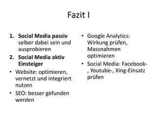 Fazit I
1. Social Media passiv
selber dabei sein und
ausprobieren
2. Social Media aktiv
Einsteiger
• Website: optimieren,
vernetzt und integriert
nutzen
• SEO: besser gefunden
werden
• Google Analytics:
Wirkung prüfen,
Massnahmen
optimieren
• Social Media: Facebook-
, Youtube-, Xing-Einsatz
prüfen
 