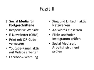 Fazit II
3. Social Media für
Fortgeschrittene
• Responsive Website
• E-Newsletter (CRM)
• Print mit QR-Code
vernetzen
• Youtube-Kanal, aktiv
mit Videos arbeiten
• Facebook-Werbung
• Xing und Linkedin aktiv
Netzwerken
• Ad-Words einsetzen
• Flickr und/oder
Instagramm prüfen
• Social Media als
Arbeitsinstrument
prüfen
 
