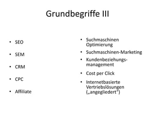 Grundbegriffe III
• SEO
• SEM
• CRM
• CPC
• Affiliate
• Suchmaschinen
Optimierung
• Suchmaschinen-Marketing
• Kundenbeziehungs-
management
• Cost per Click
• Internetbasierte
Vertriebslösungen
(„angegliedert“)
 