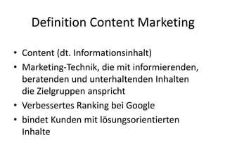 Definition Content Marketing
• Content (dt. Informationsinhalt)
• Marketing-Technik, die mit informierenden,
beratenden und unterhaltenden Inhalten
die Zielgruppen anspricht
• Verbessertes Ranking bei Google
• bindet Kunden mit lösungsorientierten
Inhalte
 