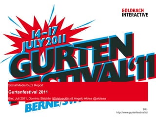 Social Media Buzz Report

Gurtenfestival 2011
Biel, Juli 2011, Dominic Stöcklin (@dstoecklin) & Angelo Aloise @aloisea


                                                                                                  Bild:
                                                                           http://www.gurtenfestival.ch
 