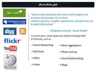 Social Media Defi



“Social media describes the online technologies and
practices that people use to share
content, opinions, insights, experiences, perspectives, an
d media themselves.”

                  - Wikipedia entry for “Social Media”
In recent years, social media has utilized emerging Web
2.0 formats, such as:

• Social Networking         • News aggregators

• RSS feeds                 • Photo sharing

• Wikis                     • Social Bookmarking

• Video                     • Blogs
 