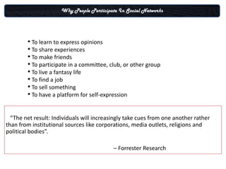 Why People Participate In Social Networks




        • To learn to express opinions
        • To share experiences
        • To make friends
        • To participate in a committee, club, or other group
        • To live a fantasy life
        • To find a job
        • To sell something
        • To have a platform for self-expression

  “The net result: Individuals will increasingly take cues from one another rather
than from institutional sources like corporations, media outlets, religions and
political bodies”.

                                           – Forrester Research
 