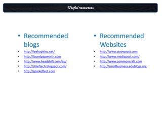Useful resources




• Recommended                                           • Recommended
  blogs                                                   Websites
•   http://leehopkins.net/                              •   http://www.stevepratt.com
•   http://laurelpapworth.com                           •   http://www.mediapost.com/
•   http://www.headshift.com/au/                        •   http://www.commoncraft.com
•   http://chieftech.blogspot.com/                      •   http://smallbusiness.edublogs.org
•   http://sparkeffect.com
 