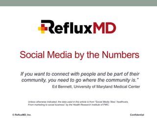 Social Media by the Numbers
If you want to connect with people and be part of their
community, you need to go where the community is.”
Ed Bennett, University of Maryland Medical Center

Unless otherwise indicated, the data used in this article is from “Social Media „likes‟ healthcare,
From marketing to social business” by the Health Research Institute of PWC.

© RefluxMD, Inc.

Confidential

 