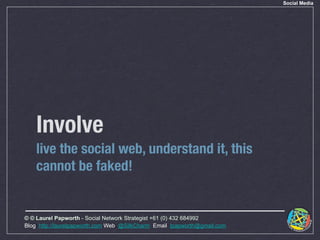 Social Media




    Involve
    live the social web, understand it, this
    cannot be faked!


© © Laurel Papworth - Social Network Strategist +61 (0) 432 684992
Blog: http://laurelpapworth.com Web: @SilkCharm Email: lpapworth@gmail.com
 