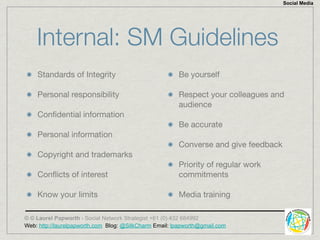 Social Media




    Internal: SM Guidelines
    Standards of Integrity                              Be yourself

    Personal responsibility                             Respect your colleagues and
                                                        audience
    Conﬁdential information
                                                        Be accurate
    Personal information
                                                        Converse and give feedback
    Copyright and trademarks
                                                        Priority of regular work
    Conﬂicts of interest                                commitments

    Know your limits                                    Media training

© © Laurel Papworth - Social Network Strategist +61 (0) 432 684992
Web: http://laurelpapworth.com Blog: @SilkCharm Email: lpapworth@gmail.com
 