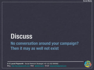 Social Media




    Discuss
    No conversation around your campaign?
    Then it may as well not exist


© © Laurel Papworth - Social Network Strategist +61 (0) 432 684992
Blog: http://laurelpapworth.com Web: @SilkCharm Email: lpapworth@gmail.com
 