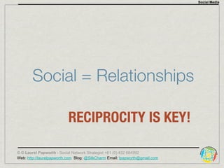 Social Media




        Social = Relationships

                          RECIPROCITY IS KEY!

© © Laurel Papworth - Social Network Strategist +61 (0) 432 684992
Web: http://laurelpapworth.com Blog: @SilkCharm Email: lpapworth@gmail.com
 