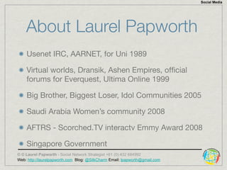 Social Media




    About Laurel Papworth
    Usenet IRC, AARNET, for Uni 1989

    Virtual worlds, Dransik, Ashen Empire...