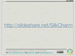 Social Media




http://slideshare.net/SilkCharm



© © Laurel Papworth - Social Network Strategist +61 (0) 432 684992
Web: http://laurelpapworth.com Blog: @SilkCharm Email: lpapworth@gmail.com
 