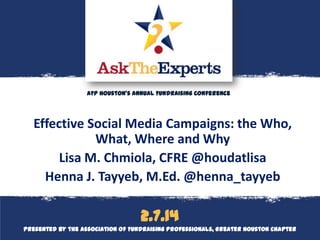AFP Houston’s Annual Fundraising Conference

Effective Social Media Campaigns: the Who,
What, Where and Why
Lisa M. Chmiola, CFRE @houdatlisa
Henna J. Tayyeb, M.Ed. @henna_tayyeb

Logo cover
2.7.14

2.8.13
Presented by the Association of Fundraising Professionals, Greater Houston Chapter

 