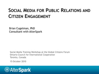 Social Media for Public Relations and Citizen Engagement Brian Cugelman, PhD Consultant with AlterSpark Social Media Training Workshop at the Global Citizens Forum  Ontario Council for International Cooperation Toronto, Canada 15 October 2010 