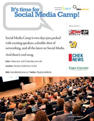 It’s time for
                                                     Presenting
                                                      Sponsors:


          Social Media Camp!
                                                                   Media Partners:




Social Media Camp is two days jam packed
with exciting speakers, a double-shot of
networking, and all the latest on Social Media.
And there’s cool swag.
Date: Friday June 3rd & Saturday June 4th

Location: Victoria Conference Centre

Web: SocialMediaCamp.ca | Twitter: @yyjSocialMedia




                                                                  PHOTO: WENDY HAMILTON
 