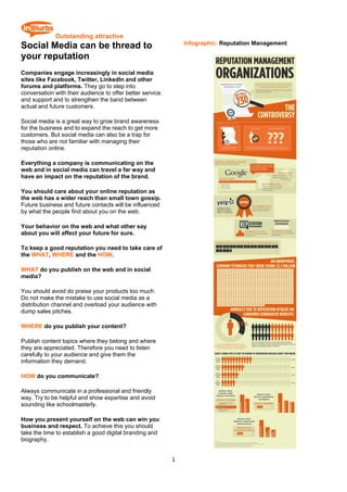  Outstanding attractive
                                                                Infographic: Reputation Management
Social Media can be thread to
your reputation
Companies engage increasingly in social media
sites like Facebook, Twitter, LinkedIn and other
forums and platforms. They go to step into
conversation with their audience to offer better service
and support and to strengthen the band between
actual and future customers.

Social media is a great way to grow brand awareness
for the business and to expand the reach to get more
customers. But social media can also be a trap for
those who are not familiar with managing their
reputation online.

Everything a company is communicating on the
web and in social media can travel a far way and
have an impact on the reputation of the brand.

You should care about your online reputation as
the web has a wider reach than small town gossip.
Future business and future contacts will be influenced
by what the people find about you on the web.

Your behavior on the web and what other say
about you will affect your future for sure.

To keep a good reputation you need to take care of
the WHAT, WHERE and the HOW.

WHAT do you publish on the web and in social
media?

You should avoid do praise your products too much.
Do not make the mistake to use social media as a
distribution channel and overload your audience with
dump sales pitches.

WHERE do you publish your content?

Publish content topics where they belong and where
they are appreciated. Therefore you need to listen
carefully to your audience and give them the
information they demand.

HOW do you communicate?

Always communicate in a professional and friendly
way. Try to be helpful and show expertise and avoid
sounding like schoolmasterly.

How you present yourself on the web can win you
business and respect. To achieve this you should
take the time to establish a good digital branding and
biography.


                                                           1 
 
 