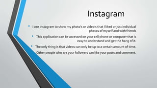 Instagram 
• I use Instagramto show my photo’s or video’s that I liked or just individual 
photos of myself and with friends 
• This application can be accessed on your cell phone or computer that is 
easy to understand and get the hang of it. 
• The only thing is that videos can only be up to a certain amount of time. 
• Other people who are your followers can like your posts and comment. 
 