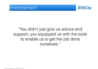 Copyright and all rights reserved: J B McCrea Ltd 2013-2015
Endorsement
“You didn’t just give us advice and
support, you equipped us with the tools
to enable us to get the job done
ourselves.”
 