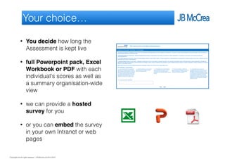 Copyright and all rights reserved: J B McCrea Ltd 2013-2015
Your choice…
• You decide how long the
Assessment is kept live
• full Powerpoint pack, Excel
Workbook or PDF with each
individual's scores as well as
a summary organisation-wide
view
• we can provide a hosted
survey for you
• or you can embed the survey
in your own Intranet or web
pages
 