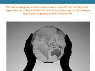 We are working toward a time when every nonprofit and social benefit organization on the planet has the technology resources and knowledge they need to operate at their full potential