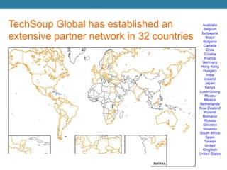 TechSoup Global has established an extensive partner network in 32 countriesAustraliaBelgium BotswanaBrazilBulgariaCanada Chile CroatiaFranceGermany Hong Kong HungaryIndia IrelandJapan Kenya Luxembourg MacauMexico Netherlands New Zealand Poland RomaniaRussiaSlovakiaSloveniaSouth AfricaSpainTaiwanUnited KingdomUnited States