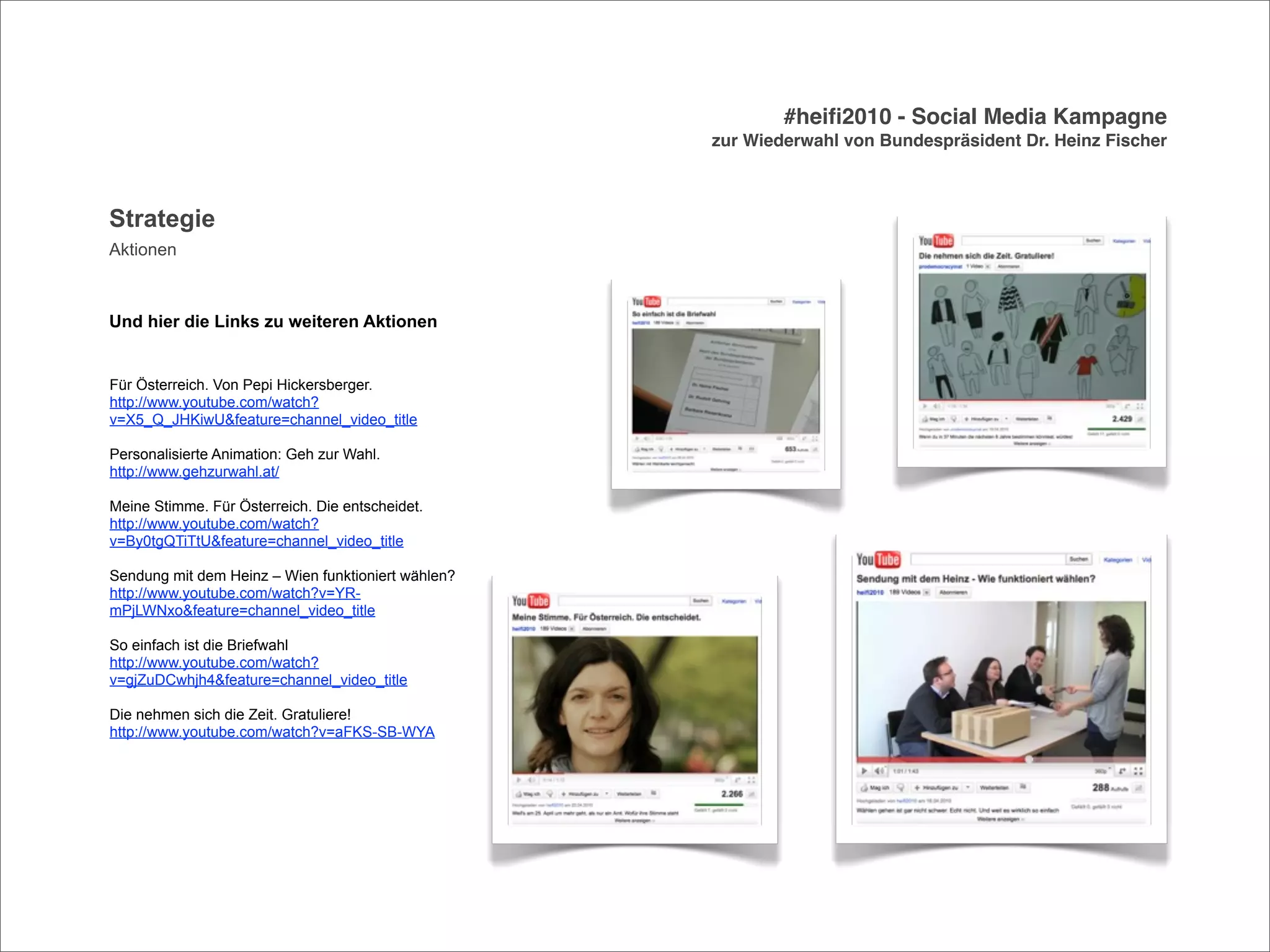 #heiﬁ2010 - Social Media Kampagne
                                                    zur Wiederwahl von Bundespräsident Dr. Heinz Fischer



Strategie
Aktionen



Und hier die Links zu weiteren Aktionen


Für Österreich. Von Pepi Hickersberger.
http://www.youtube.com/watch?
v=X5_Q_JHKiwU&feature=channel_video_title

Personalisierte Animation: Geh zur Wahl.
http://www.gehzurwahl.at/

Meine Stimme. Für Österreich. Die entscheidet.
http://www.youtube.com/watch?
v=By0tgQTiTtU&feature=channel_video_title

Sendung mit dem Heinz – Wien funktioniert wählen?
http://www.youtube.com/watch?v=YR-
mPjLWNxo&feature=channel_video_title

So einfach ist die Briefwahl
http://www.youtube.com/watch?
v=gjZuDCwhjh4&feature=channel_video_title

Die nehmen sich die Zeit. Gratuliere!
http://www.youtube.com/watch?v=aFKS-SB-WYA
 
