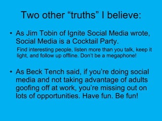 Two other “truths” I believe: <ul><li>As Jim Tobin of Ignite Social Media wrote, Social Media is a Cocktail Party. </li></...