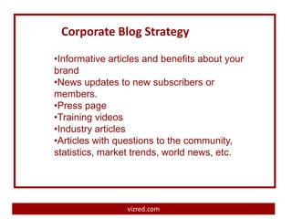 Corporate Blog Strategy

•Informative articles and benefits about your
brand
•News updates to new subscribers or
members.
•Press page
•Training videos
•Industry articles
•Articles with questions to the community,
statistics, market trends, world news, etc.




                 vizred.com
 