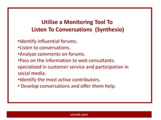 Utilize a Monitoring Tool To
      Listen To Conversations (Synthesio)
•Identify influential forums.
•Listen to conversations.
•Analyze comments on forums.
•Pass on the information to web consultants.
specialized in customer service and participation in
social media.
•Identify the most active contributors.
• Develop conversations and offer them help.




                        vizred.com
 