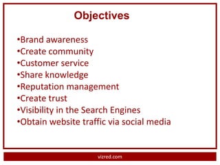 Objectives

•Brand awareness
•Create community
•Customer service
•Share knowledge
•Reputation management
•Create trust
•Visibility in the Search Engines
•Obtain website traffic via social media


                     vizred.com
 