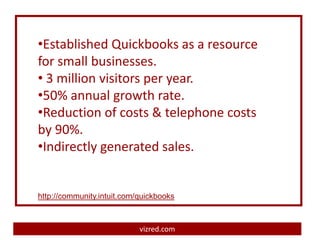 •Established Quickbooks as a resource
for small businesses.
• 3 million visitors per year.
•50% annual growth rate.
•Reduction of costs & telephone costs
by 90%.
•Indirectly generated sales.


http://community.intuit.com/quickbooks



                            vizred.com
 