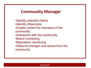 Community Manager
•Identify potential clients
•Identify influencers
•Create content for members of the
community
•Interaction with the community
•Brand monitoring
•Reputation monitoring
•Observe changes and advice from the
community



                vizred.com
 