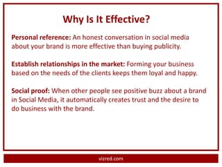 Why Is It Effective?
Personal reference: An honest conversation in social media
about your brand is more effective than buying publicity.

Establish relationships in the market: Forming your business
based on the needs of the clients keeps them loyal and happy.

Social proof: When other people see positive buzz about a brand
in Social Media, it automatically creates trust and the desire to
do business with the brand.




                             vizred.com
 