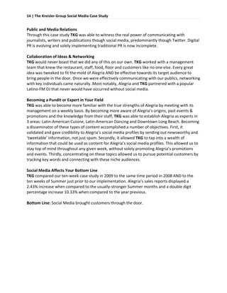 14 | The Kreisler Group Social Media Case Study 
 

Public and Media Relations 
Through this case study TKG was able to witness the real power of communicating with 
journalists, writers and publications though social media, predominantly though Twitter. Digital 
PR is evolving and solely implementing traditional PR is now incomplete.  
 
Collaboration of Ideas & Networking 
TKG would never boast that we did any of this on our own. TKG worked with a management 
team that knew the restaurant, staff, food, floor and customers like no one else. Every great 
idea was tweaked to fit the mold of Alegria AND be effective towards its target audience to 
bring people in the door. Once we were effectively communicating with our publics, networking 
with key individuals came naturally. Most notably, Alegria and TKG partnered with a popular 
Latino‐FM DJ that never would have occurred without social media.  
 
Becoming a Pundit or Expert in Your Field 
TKG was able to become more familiar with the true strengths of Alegria by meeting with its 
management on a weekly basis. By becoming more aware of Alegria’s origins, past events & 
promotions and the knowledge from their staff, TKG was able to establish Alegria as experts in 
3 areas: Latin‐American Cuisine, Latin‐American Dancing and Downtown Long Beach. Becoming 
a disseminator of these types of content accomplished a number of objectives. First, it 
validated and gave credibility to Alegria’s social media profiles by sending out newsworthy and 
‘tweetable’ information, not just spam. Secondly, it allowed TKG to tap into a wealth of 
information that could be used as content for Alegria’s social media profiles. This allowed us to 
stay top of mind throughout any given week, without solely promoting Alegria’s promotions 
and events. Thirdly, concentrating on these topics allowed us to pursue potential customers by 
tracking key words and connecting with these niche audiences.  
 
Social Media Affects Your Bottom Line 
TKG compared our ten‐week case study in 2009 to the same time period in 2008 AND to the 
ten weeks of Summer just prior to our implementation. Alegria‘s sales reports displayed a 
2.43% increase when compared to the usually‐stronger Summer months and a double digit 
percentage increase 10.33% when compared to the year previous.  
 
Bottom Line: Social Media brought customers through the door. 
 
 
 
 
 