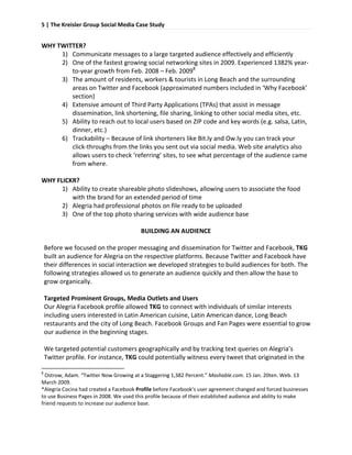 5 | The Kreisler Group Social Media Case Study 
     

    WHY TWITTER? 
             1) Communicate messages to a large targeted audience effectively and efficiently 
             2) One of the fastest growing social networking sites in 2009. Experienced 1382% year‐
                 to‐year growth from Feb. 2008 – Feb. 20098 
             3) The amount of residents, workers & tourists in Long Beach and the surrounding 
                 areas on Twitter and Facebook (approximated numbers included in ‘Why Facebook’ 
                 section) 
             4) Extensive amount of Third Party Applications (TPAs) that assist in message 
                 dissemination, link shortening, file sharing, linking to other social media sites, etc. 
             5) Ability to reach out to local users based on ZIP code and key words (e.g. salsa, Latin, 
                 dinner, etc.) 
             6) Trackability – Because of link shorteners like Bit.ly and Ow.ly you can track your 
                 click‐throughs from the links you sent out via social media. Web site analytics also 
                 allows users to check ‘referring’ sites, to see what percentage of the audience came 
                 from where.  
     
    WHY FLICKR? 
             1) Ability to create shareable photo slideshows, allowing users to associate the food 
                 with the brand for an extended period of time 
             2) Alegria had professional photos on file ready to be uploaded 
             3) One of the top photo sharing services with wide audience base 
     
                                           BUILDING AN AUDIENCE 
     
      Before we focused on the proper messaging and dissemination for Twitter and Facebook, TKG 
      built an audience for Alegria on the respective platforms. Because Twitter and Facebook have 
      their differences in social interaction we developed strategies to build audiences for both. The 
      following strategies allowed us to generate an audience quickly and then allow the base to 
      grow organically.  
 
        Targeted Prominent Groups, Media Outlets and Users 
        Our Alegria Facebook profile allowed TKG to connect with individuals of similar interests 
        including users interested in Latin American cuisine, Latin American dance, Long Beach 
        restaurants and the city of Long Beach. Facebook Groups and Fan Pages were essential to grow 
        our audience in the beginning stages.  
         
        We targeted potential customers geographically and by tracking text queries on Alegria’s 
        Twitter profile. For instance, TKG could potentially witness every tweet that originated in the 
                                                                
    8
      Ostrow, Adam. “Twitter Now Growing at a Staggering 1,382 Percent.” Mashable.com. 15 Jan. 20ten. Web. 13 
    March 2009. 
    *Alegria Cocina had created a Facebook Profile before Facebook’s user agreement changed and forced businesses 
    to use Business Pages in 2008. We used this profile because of their established audience and ability to make 
    friend requests to increase our audience base. 
      
 