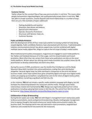 8 | The Kreisler Group Social Media Case Study 
 

Customer Service 
Twitter allows for the constant flow of two‐way communication in real time. This means when 
people had questions regarding Alegria, we could potentially answer them in real‐time. TKG 
was able to answer questions, resolve disputes and mend relationships in a number of ways. 
Here are just a few examples of topics addressed: 
 
      ‐ Parking Availability and Location 
      ‐ Directions, Best Route and Address 
      ‐ Special Event Information 
      ‐ Specials, Discounts, Promotions 
      ‐ Any Issues with Service, Food, etc. 
      ‐ Customer Reviews 
 
Public and Media Relations 
With the development of the 24‐hour news cycle and the increasing numbers of news being 
viewed digitally, Public and Media Relations have also evolved with the times. Traditional public 
relations communications (email, fax, phone, paper) now must be combined with digital 
methods (social media, digital files, blogs) to capture the full scope of today’s media outlets.  
 
Most traditional print outlets (newspapers, magazines) are engaged in social media platforms 
like Twitter and Facebook because of its free usage, real time dissemination and instant 
promotion. More often than not, writers from these same publications are also on the social 
media platforms. Writers whom are utilizing social media translates into another means for PR 
practitioners to develop relationships and share story ideas.  
 
During the course of 2009, practitioners saw the Seattle‐Post Intelligencer and the Rocky 
Mountain News both transition into online publications, ending their print distribution 
altogether. Because digital news has little overhead in comparison to the print and deliver 
business model, some major outlets have gone completely digital and hyper‐local digital media 
outlets are popping up everywhere. Long Beach has seen its fair share of digital media outlets 
including LBPost, Everything Long Beach and 562 City Life.  
 
In this instance, TKG did not initiate a specific media‐relations campaign with Alegria, but did 
facilitate the relationship between the restaurant and the media. Through social media 
relationships created and maintained by TKG, Alergia was organically picked up from online 
publications including a glowing food review in 562 City Life. The article from 562 City Life can 
be found at: http://www.562citylife.com/profiles/blogs/alegria‐a‐gem‐on‐pine 
 
Collaboration of Ideas & Networking 
During the ten‐week case study, TKG met with Alegria’s management team nearly every week 
to discuss promotions, events and general brainstorming. Weekly meetings give management 
time to express thoughts that could enhance our social media communication and/or the 
business itself. The meetings led to new and improved in‐store promotions, targeted local 
audiences and created brand new events for the restaurant.  
 