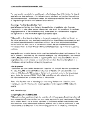 9 | The Kreisler Group Social Media Case Study 
 

 
The most specific example led to a collaborative effort between Raq‐C, 96.3 Latino FM DJ, and 
Alegria Cocina. Alegria planned a Pre‐Halloween event with Raq‐C and obtained free radio and 
social media mentions. Connecting with Raq‐C and becoming aware of her frequent patronage 
to Alegria through Twitter is what led to the event creation.  
 
Becoming a Pundit or Expert in Your Field 
Alegria Restaurant has two niche features: its classification of food being Latin‐American 
Cuisine and its location – Pine Avenue in Downtown Long Beach. Because Alegria did not have 
blogging capabilities at the current time, using tweets and status updates as mini blog posts 
was a great way to send information regarding these two topics.  
 
TKG was able to describe and send pictures of any entrée, appetizer, cocktail and dessert on 
the menu. Management from Alegria also gave insight into how dishes were prepared and why 
certain specials were offered during different seasons. The pictures and descriptions of food 
became one of the main sources of social media content. TKG distributed this content to 
various social media channels throughout the week to keep Alegria top of mind to its growing 
audience.  
 
Alegria’s location is on Pine Avenue, in the small metropolis of Long Beach and more specifically 
one of Southern California’s Top Ten Restaurant Rows (ABC‐TV). Through Alegria’s social media 
profiles, TKG promoted special events or happenings that would bring people to Pine Avenue. 
Alegria became a pundit for social and entertainment events in Downtown Long Beach in an 
effort to stay relevant and interesting within its audience.  
 
Sales Acquisition 
TKG received the sales data for the ten‐week case study and analyzed the week‐by‐week data 
in 3 ways. First, TKG compared the ten‐week period to the same ten‐week period the year 
before in 2008. Secondly, TKG compared the ten‐week case study period to the ten previous 
weeks during the Summer of 2009. Thirdly, TKG looked for any sales spikes that directly 
corresponded to certain strategies, wording or partnerships.  
 
Please note: No other form of marketing was used during the ten‐week case study period. 
Secondly, we are only releasing sales percentages based on the agreement TKG made with 
Alegria.  
 
Here are our findings: 
 
Comparing Sales from 2008 to 2009 
TKG saw immediate growth starting in the second week of the campaign. Once the profiles had 
been setup and the first connections had been made, we started to send regular updates. Sales 
spikes in Week 4 and 5 can be directly correlated to social media and will be elaborated upon 
later in the case study. In the middle of October, sales did start to wane in comparison to 2008. 
TKG can attribute that to a lack of social media engagement due to scheduling conflicts with 
 