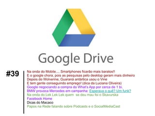 Na onda do Mobile.... Smartphones ficarão mais baratos!!
#39   E o google chora, pois as pesquisas pelo desktop geram mais dinheiro
      Depois do Wolverine, Guaraná antártica usou o Vine
      E tem gente conseguindo emprego! (dica da Luciana Oliveira)
      Google negociando a compra do What’s App por cerca de 1 bi.
      BMW provoca Mercedes em campanha: Esperava o quê? Um funk?
      Na onda do Lek Lek Lek quem se deu mau foi o Skavurska
      Facebook Home
      Dicas do Macaco
      Papos na Rede falando sobre Podcasts e o SocialMediaCast
 