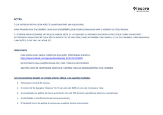 NOTAS:
O QUE INTERESSA NO FACEBOOK NÃO É A QUANTIDADE MAS SIM A QUALIDADE;

NUMA PRIMEIRA FASE É NECESSÁRIO CRIAR ALGO (PASSATEMPO, POR EXEMPLO) PARA AUMENTAR O NÚMERO DE FÃS DA PÁGINA;

O FACEBOOK INSIGHTS FORNECE MÉTRICAS DE ANÁLISE ENTRE OS UTILIZADORES E A PÁGINA DE FACEBOOK DA RECER QUE PODEM SER BASTANTE
INTERESSANTES PARA VERIFICAR QUEM SÃO OS NOSSOS FÃS, DE ONDE VÊM, COMO INTERAGEM COM A MARCA, O QUE GOSTAM MAIS, COMO REAGEM AS
PUBLICAÇÕES, O QUE LHES INTERESSA, ETC.



PASSATEMPOS

       PARA SEREM LEGAIS DEVEM CORRER EM APLICAÇÕES APROPRIADAS (EXEMPLO:
       https://www.facebook.com/iagorapublicidade/app_247813951976439)

       NECESSITAM DE UMA LIGAÇÃO SEGURA (SSL) PARA CORREREM NO FACEBOOK

       NÃO TÊM LIMITE DE CRIATIVIDADE, DESDE QUE CUMPRAM TODAS AS REGRAS IMPOSTAS PELA FACEBOOK



Com um passatempo baseado no exemplo anterior, obteve-se os seguintes resultados:

      Participaram cerca de 50 pessoas;

      O número de fãs da página “disparou” de 75 para cerca de 2000 em cerca de 2 semanas e meia;

      As visualizações ao website da marca aumentaram cerca de 25% durante o período que decorreu o passatempo;

      A notoriedade e reconhecimento da marca aumentaram;

      O Facebook foi um dos pontos de acesso para o website durante este período.
 