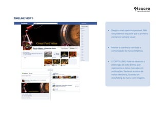 TIMELINE VIEW 1



                   Design o mais apelativo possível. Não
                    nos podemos esquecer que o primeiro
                    contacto é sempre visual;



                   Manter a coerência com toda a
                    comunicação da marca/empresa;



                   STORYTELLING: Pode-se observar a
                    cronologia do lado direito, que
                    representa as datas marcadas em
                    publicações. Destacar as datas de
                    maior relevância, fazendo um
                    storytelling da marca com imagens.
 