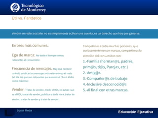 Vender en redes sociales no es simplemente activar una cuenta, es un derecho que hay que ganarse.
Errores más comunes:
Ego de marca: No todo el tiempo somos
relevantes al consumidor.
Frecuencia de mensajes: Hay que conocer
cuándo publicar los mensajes más relevantes y el resto
del día los que son relevantes para nosotros (3 o 4 al día
como máximo)
Vender: Tratar de vender, medir el ROI, no saber cual
es el ROI, tratar de vender, publicar a toda hora, tratar de
vender, tratar de vender y tratar de vender.
Competimos contra muchas personas, que
curiosamente no son marcas, compartimos la
atención del consumidor con:
1.-Familia (herman@s, padres,
prim@s, tí@s, Parejas, etc.)
2.-Amig@s
3.-Compañer@s de trabajo
4.-Inclusive desconocid@s
5.-Al final con otras marcas.
Útil vs. Fantástico
Social Media
 