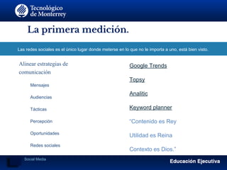 La primera medición.
Las redes sociales es el único lugar donde meterse en lo que no le importa a uno, está bien visto.
Alinear estrategias de
comunicación
​ Mensajes
​ Audiencias
​ Tácticas
​ Percepción
​ Oportunidades
​ Redes sociales
​
Google Trends
Topsy
Analitic
Keyword planner
“Contenido es Rey
Utilidad es Reina
Contexto es Dios.”
Social Media
 